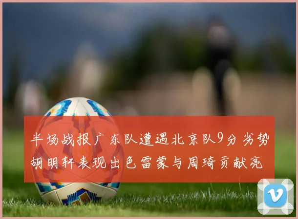 半场战报广东队遭遇北京队9分劣势胡明轩表现出色雷蒙与周琦贡献亮眼数据