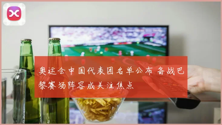 奥运会中国代表团名单公布 备战巴黎赛场阵容成关注焦点