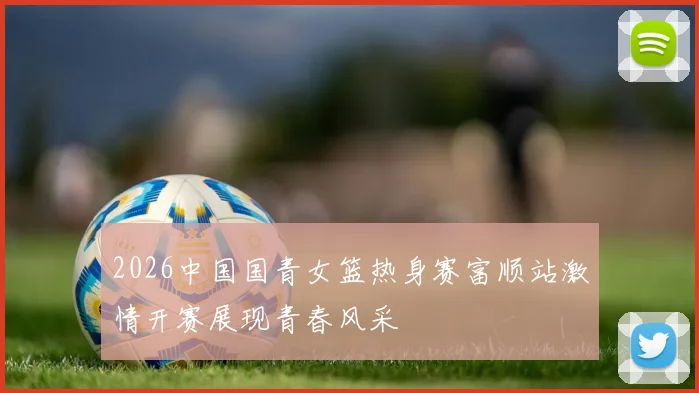2026中国国青女篮热身赛富顺站激情开赛展现青春风采