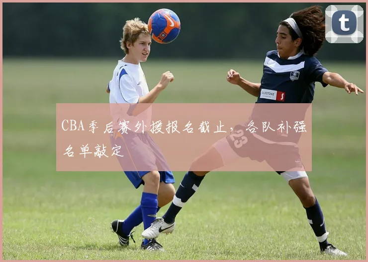 CBA季后赛外援报名截止，各队补强名单敲定