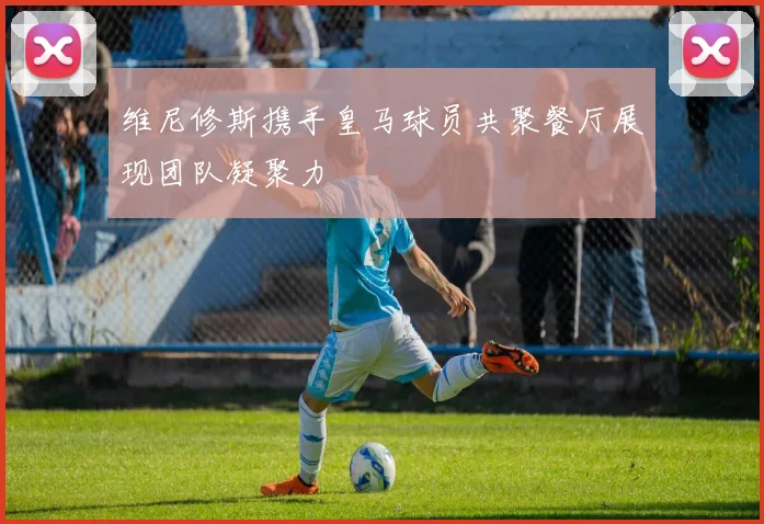 维尼修斯携手皇马球员共聚餐厅展现团队凝聚力