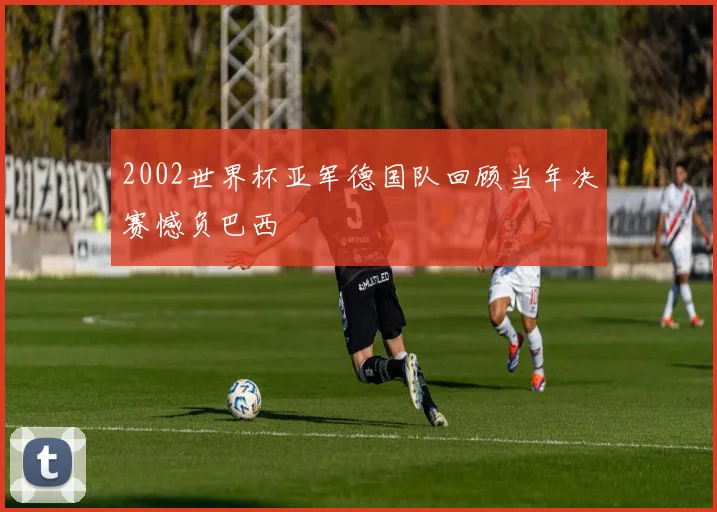 2002世界杯亚军德国队回顾当年决赛憾负巴西