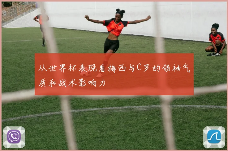 从世界杯表现看梅西与C罗的领袖气质和战术影响力